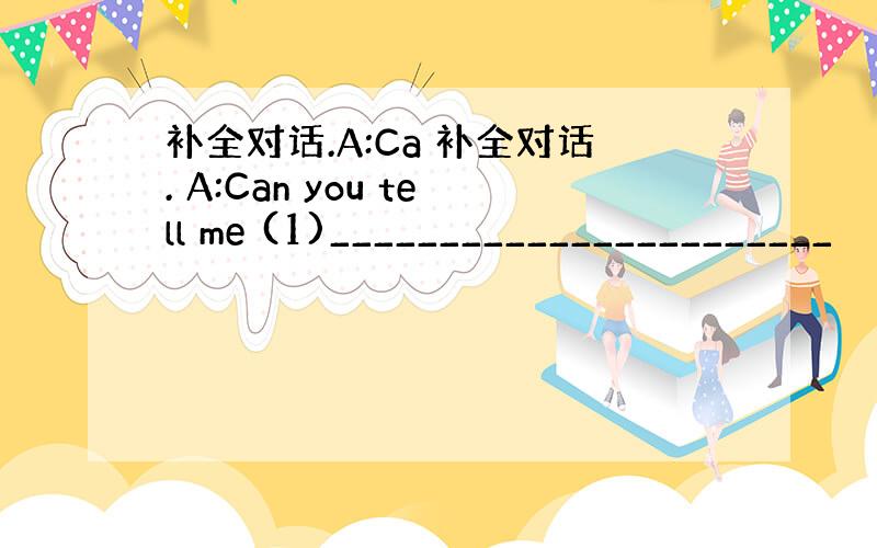 补全对话.A:Ca 补全对话. A:Can you tell me (1)_______________________