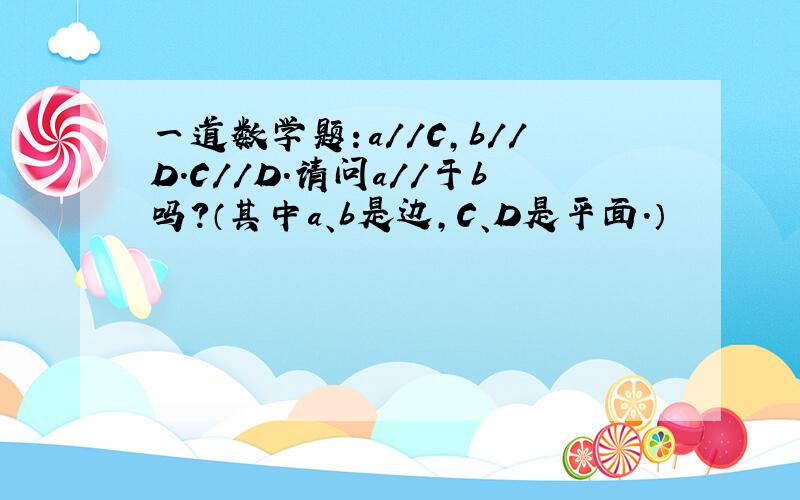 一道数学题：a//C,b//D.C//D.请问a//于b吗?（其中a、b是边,C、D是平面.）