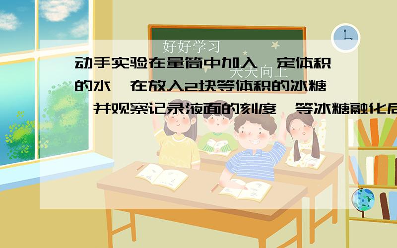 动手实验在量筒中加入一定体积的水,在放入2块等体积的冰糖,并观察记录液面的刻度,等冰糖融化后,看刻度有什么变化.