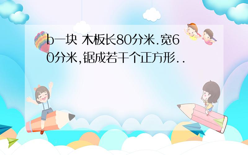 b一块 木板长80分米.宽60分米,锯成若干个正方形..