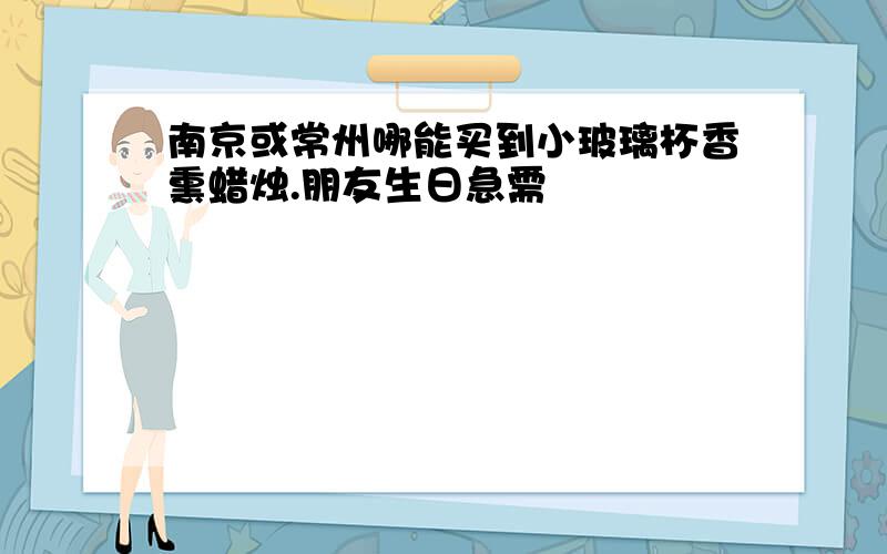 南京或常州哪能买到小玻璃杯香熏蜡烛.朋友生日急需