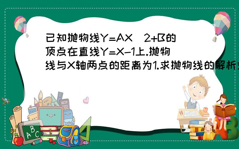 已知抛物线Y=AX^2+B的顶点在直线Y=X-1上.抛物线与X轴两点的距离为1.求抛物线的解析式.