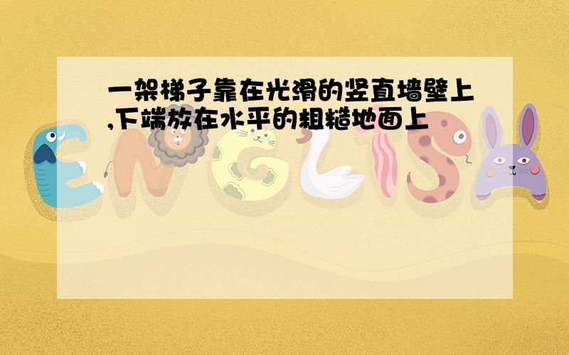 一架梯子靠在光滑的竖直墙壁上,下端放在水平的粗糙地面上