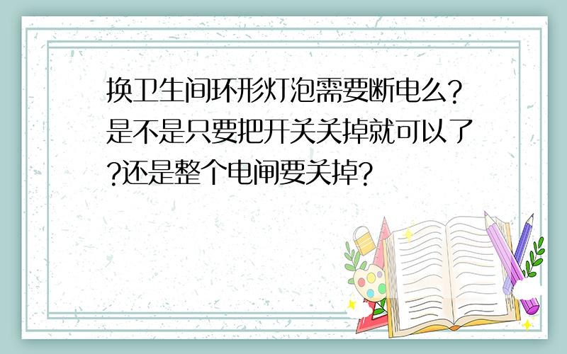 换卫生间环形灯泡需要断电么?是不是只要把开关关掉就可以了?还是整个电闸要关掉?