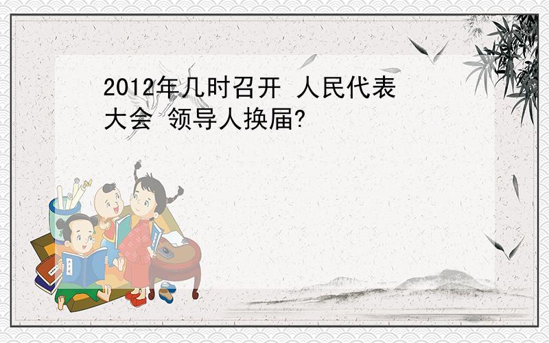 2012年几时召开 人民代表大会 领导人换届?