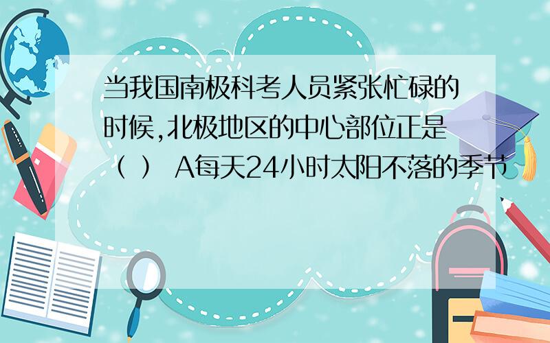 当我国南极科考人员紧张忙碌的时候,北极地区的中心部位正是（ ） A每天24小时太阳不落的季节