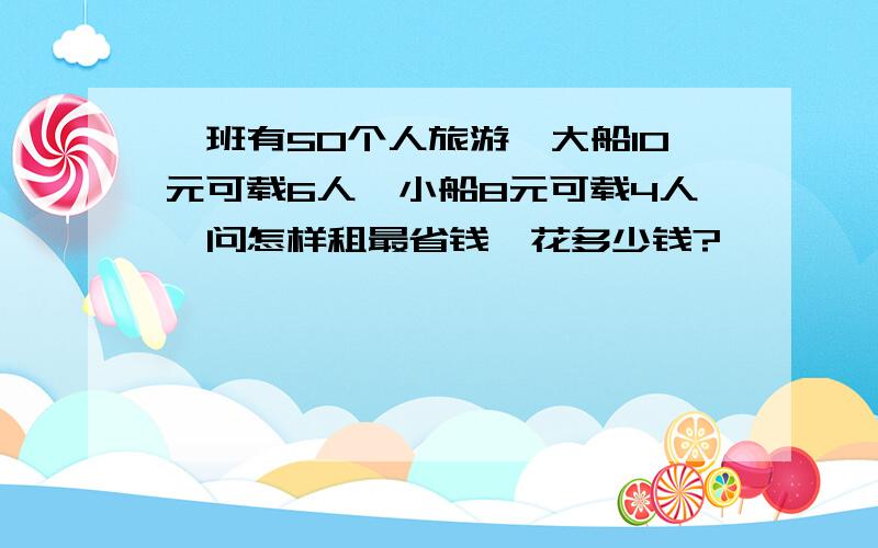 一班有50个人旅游,大船10元可载6人,小船8元可载4人,问怎样租最省钱,花多少钱?