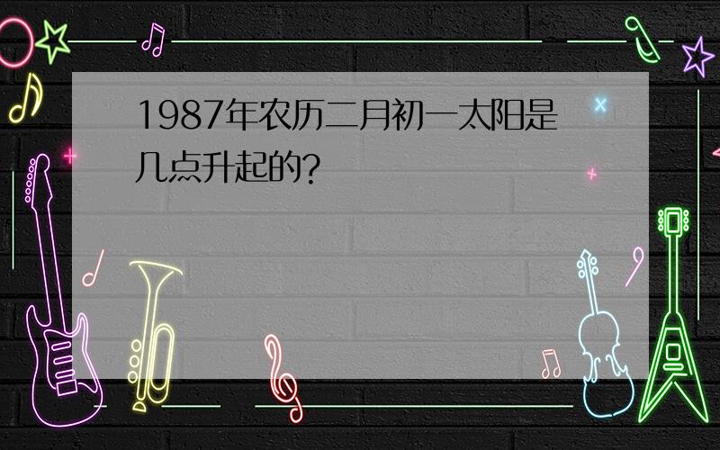 1987年农历二月初一太阳是几点升起的?