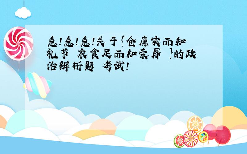 急!急!急!关于{仓廪实而知礼节 衣食足而知荣辱 }的政治辨析题 考试!