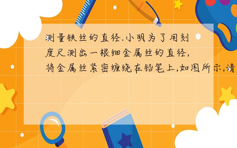 测量铁丝的直径.小明为了用刻度尺测出一根细金属丝的直径,将金属丝紧密缠绕在铅笔上,如图所示,请你用手头上的刻度尺,实际测