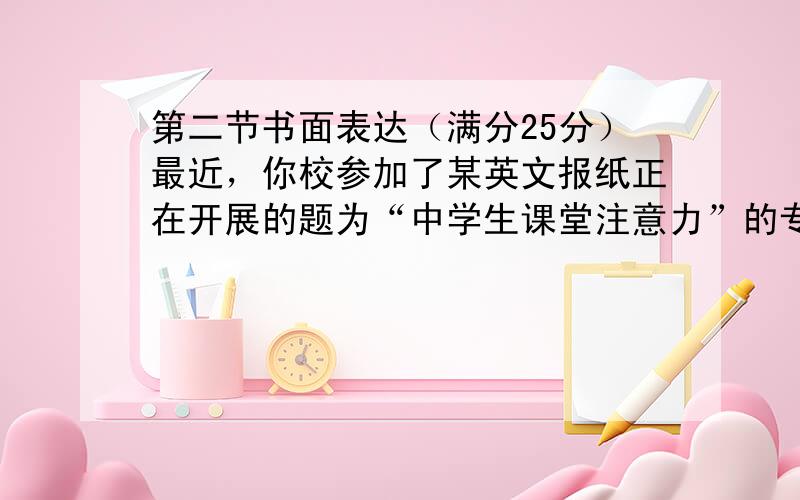 第二节书面表达（满分25分）最近，你校参加了某英文报纸正在开展的题为“中学生课堂注意力”的专栏讨论，并请你代表学校给该英