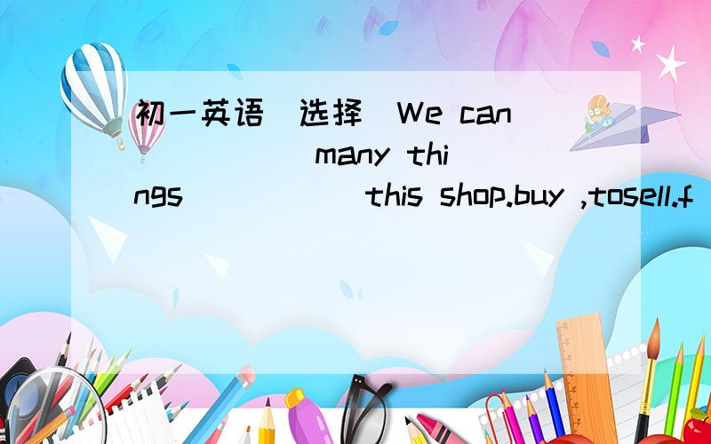 初一英语（选择）We can _____many things _____this shop.buy ,tosell.f