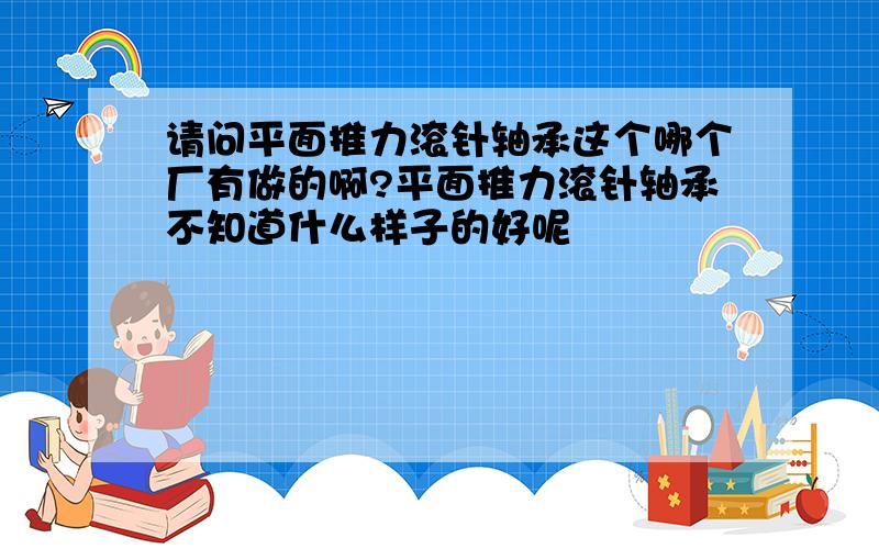 请问平面推力滚针轴承这个哪个厂有做的啊?平面推力滚针轴承不知道什么样子的好呢