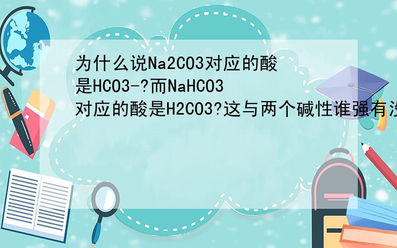 为什么说Na2CO3对应的酸是HCO3-?而NaHCO3对应的酸是H2CO3?这与两个碱性谁强有没有联系?