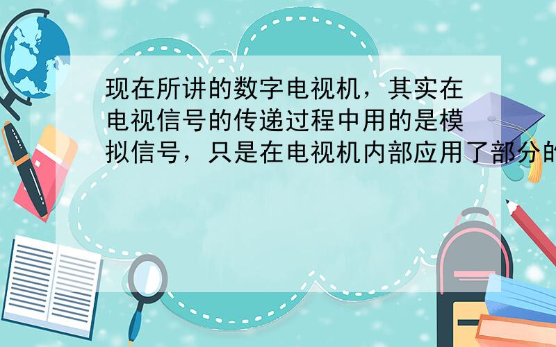 现在所讲的数字电视机，其实在电视信号的传递过程中用的是模拟信号，只是在电视机内部应用了部分的数字电路．只有电视台用数字