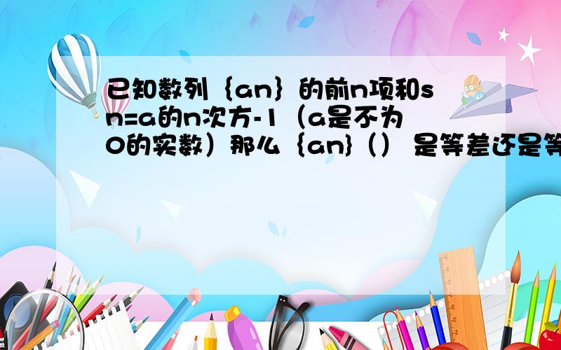 已知数列｛an｝的前n项和sn=a的n次方-1（a是不为0的实数）那么｛an}（） 是等差还是等比