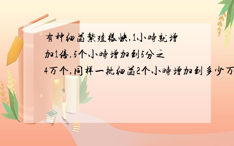 有种细菌繁殖很快,1小时就增加1倍.5个小时增加到5分之4万个,同样一批细菌2个小时增加到多少万个?