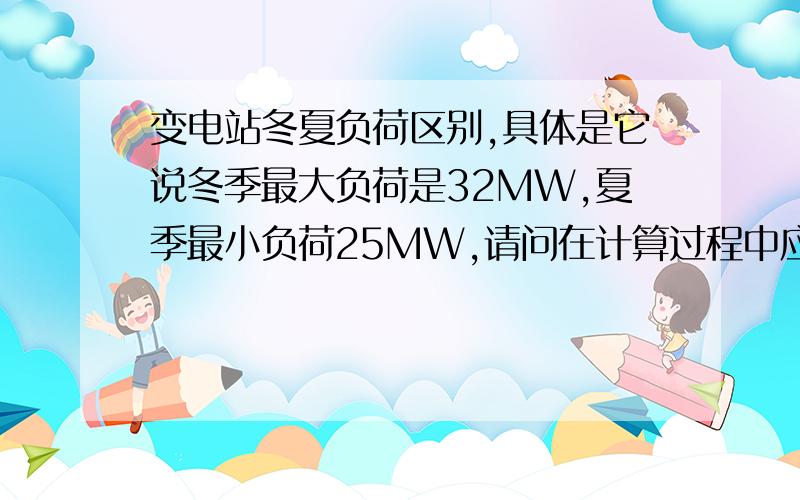 变电站冬夏负荷区别,具体是它说冬季最大负荷是32MW,夏季最小负荷25MW,请问在计算过程中应该怎么取舍?