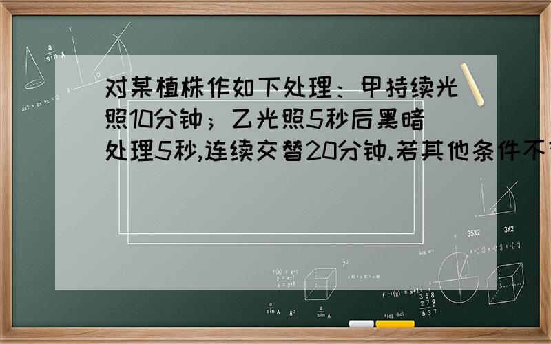 对某植株作如下处理：甲持续光照10分钟；乙光照5秒后黑暗处理5秒,连续交替20分钟.若其他条件不变