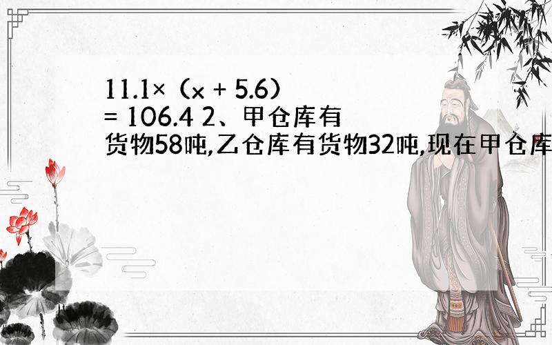 11.1×（x + 5.6）= 106.4 2、甲仓库有货物58吨,乙仓库有货物32吨,现在甲仓库