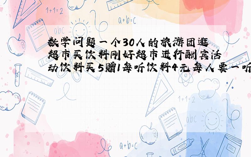 数学问题一个30人的旅游团逛超市买饮料刚好超市进行酬宾活动饮料买5赠1每听饮料4元每人要一听最少花多少元