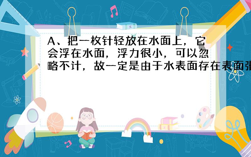 A、把一枚针轻放在水面上，它会浮在水面，浮力很小，可以忽略不计，故一定是由于水表面存在表面张力的缘故，故A正确；