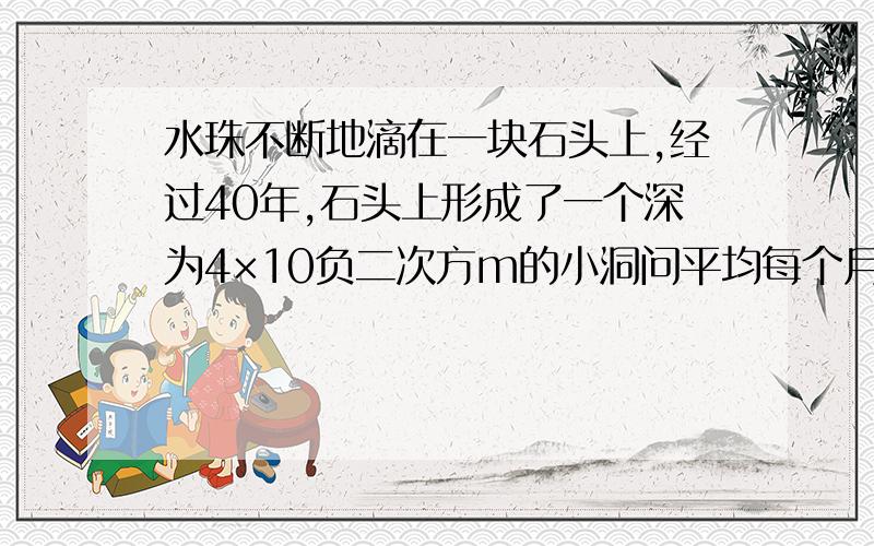 水珠不断地滴在一块石头上,经过40年,石头上形成了一个深为4×10负二次方m的小洞问平均每个月小洞的深增加多少（单位m,