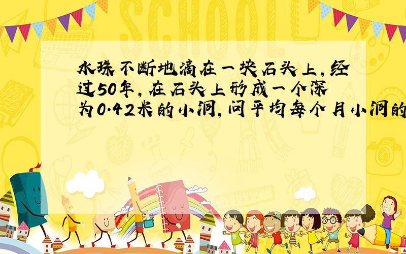 水珠不断地滴在一块石头上,经过50年,在石头上形成一个深为0.42米的小洞,问平均每个月小洞的深度增加多少?