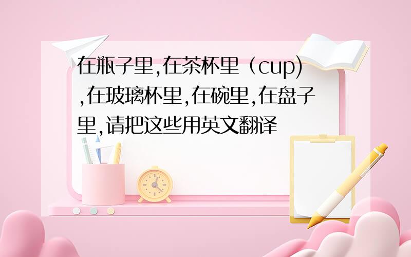 在瓶子里,在茶杯里（cup),在玻璃杯里,在碗里,在盘子里,请把这些用英文翻译