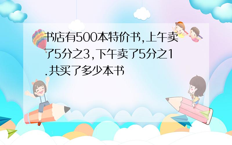 书店有500本特价书,上午卖了5分之3,下午卖了5分之1.共买了多少本书