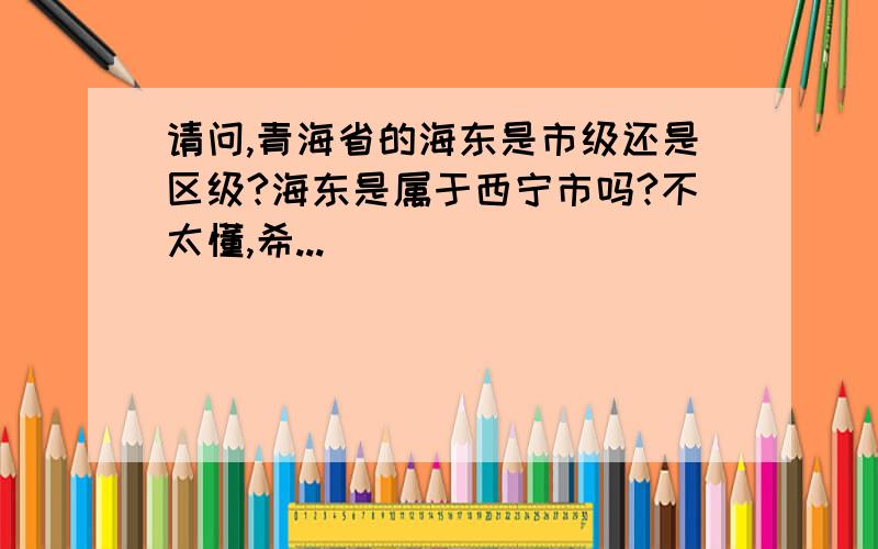 请问,青海省的海东是市级还是区级?海东是属于西宁市吗?不太懂,希...