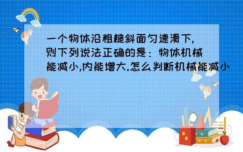 一个物体沿粗糙斜面匀速滑下,则下列说法正确的是：物体机械能减小,内能增大.怎么判断机械能减小