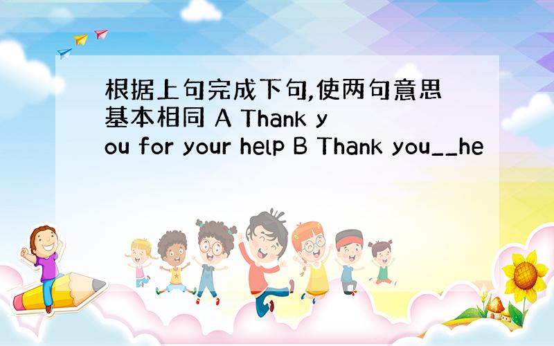 根据上句完成下句,使两句意思基本相同 A Thank you for your help B Thank you__he