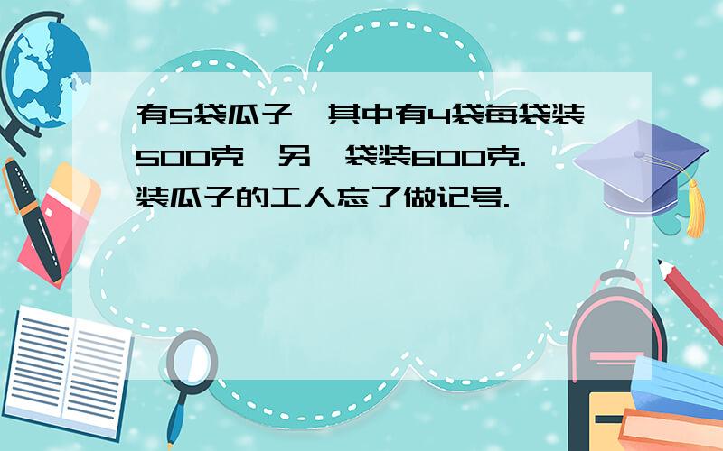 有5袋瓜子,其中有4袋每袋装500克,另一袋装600克.装瓜子的工人忘了做记号.