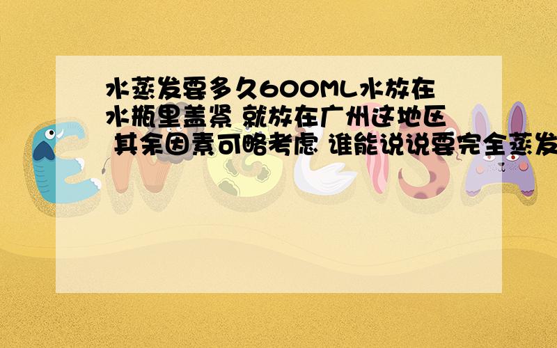 水蒸发要多久600ML水放在水瓶里盖紧 就放在广州这地区 其余因素可略考虑 谁能说说要完全蒸发完要多久?几千年都没事？