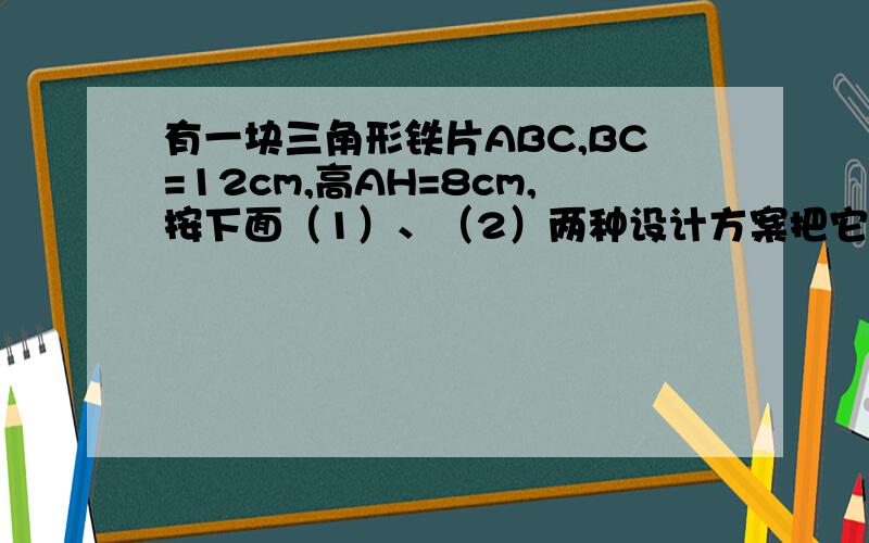 有一块三角形铁片ABC,BC=12cm,高AH=8cm,按下面（1）、（2）两种设计方案把它加工成一块矩形铁片DEFG,