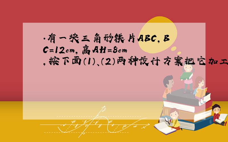 .有一块三角形铁片ABC,BC=12cm,高AH=8cm,按下面（1）、（2）两种设计方案把它加工成一块矩形铁片DEFG