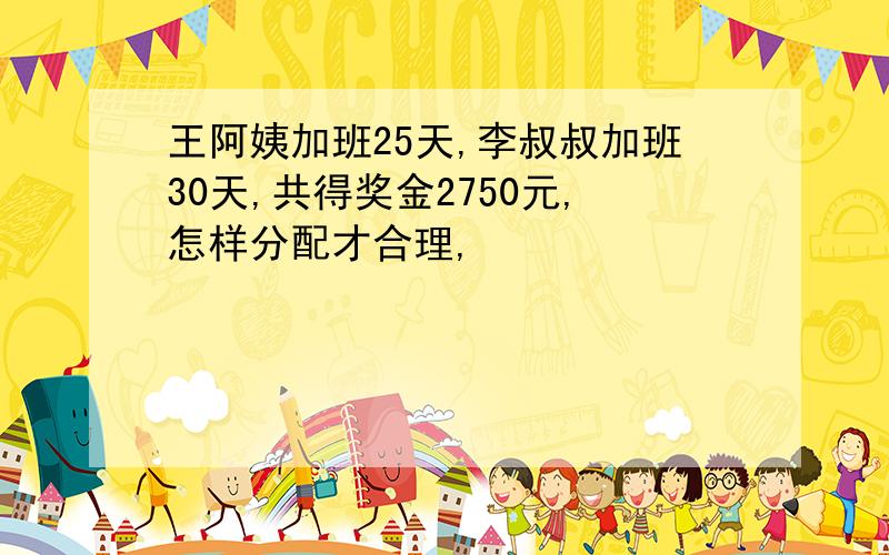 王阿姨加班25天,李叔叔加班30天,共得奖金2750元,怎样分配才合理,