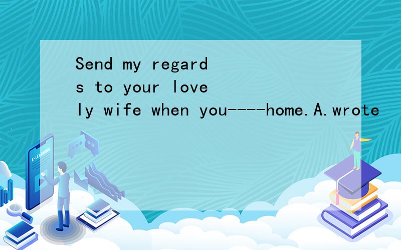 Send my regards to your lovely wife when you----home.A.wrote