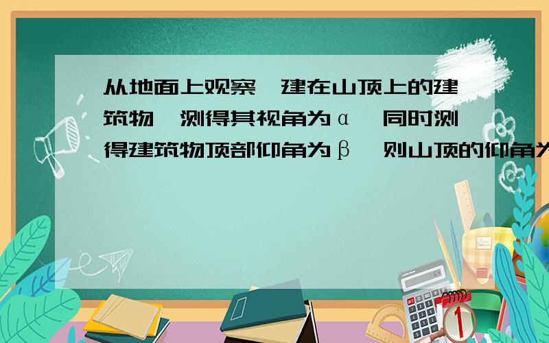 从地面上观察一建在山顶上的建筑物,测得其视角为α,同时测得建筑物顶部仰角为β,则山顶的仰角为