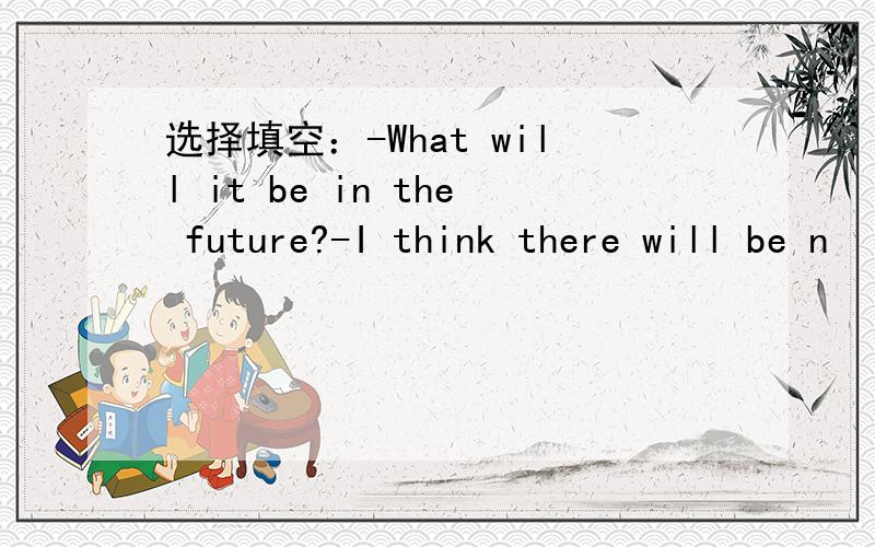 选择填空：-What will it be in the future?-I think there will be n