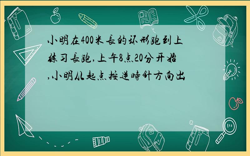 小明在400米长的环形跑到上练习长跑,上午8点20分开始,小明从起点按逆时针方向出