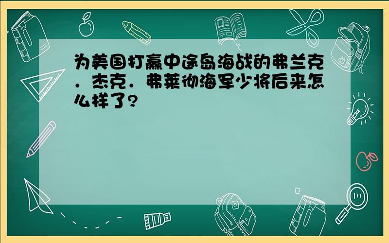 为美国打赢中途岛海战的弗兰克．杰克．弗莱彻海军少将后来怎么样了?