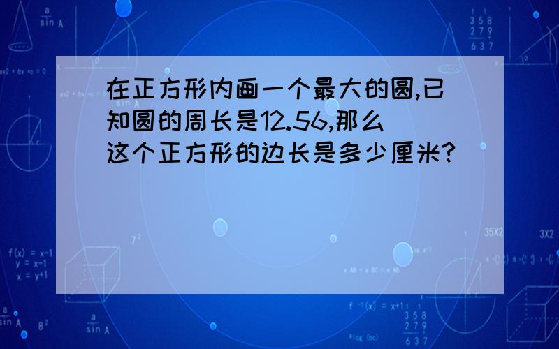 在正方形内画一个最大的圆,已知圆的周长是12.56,那么这个正方形的边长是多少厘米?