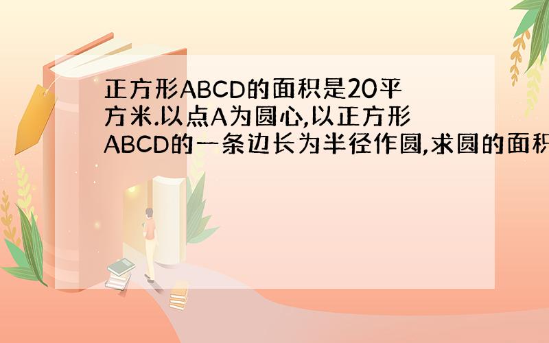 正方形ABCD的面积是20平方米.以点A为圆心,以正方形ABCD的一条边长为半径作圆,求圆的面积