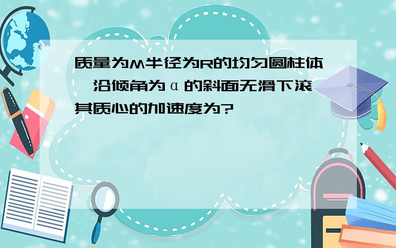 质量为M半径为R的均匀圆柱体,沿倾角为α的斜面无滑下滚,其质心的加速度为?