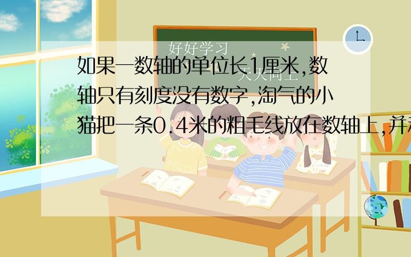 如果一数轴的单位长1厘米,数轴只有刻度没有数字,淘气的小猫把一条0.4米的粗毛线放在数轴上,并和数轴重合,它可以盖住多少