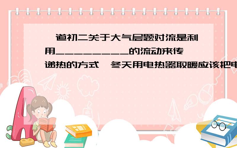 一道初二关于大气层题对流是利用________的流动来传递热的方式,冬天用电热器取暖应该把电热器安装在房间的______