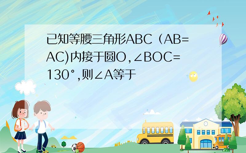 已知等腰三角形ABC（AB=AC)内接于圆O,∠BOC=130°,则∠A等于