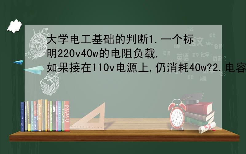 大学电工基础的判断1.一个标明220v40w的电阻负载,如果接在110v电源上,仍消耗40w?2.电容器能耐直流电压1k